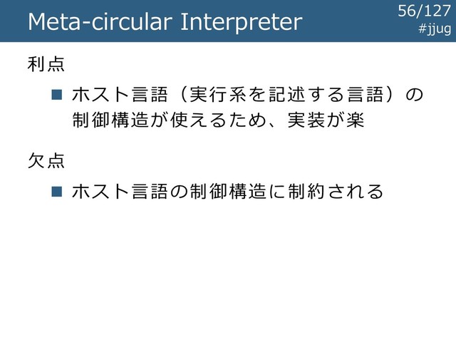 Meta-circular Interpreter
利点
◼ ホスト言語（実行系を記述する言語）の
制御構造が使えるため、実装が楽
欠点
◼ ホスト言語の制御構造に制約される
#jjug
56/127
