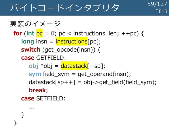 バイトコードインタプリタ
実装のイメージ
for (int pc = 0; pc < instructions_len; ++pc) {
long insn = instructions[pc];
switch (get_opcode(insn)) {
case GETFIELD:
obj *obj = datastack[--sp];
sym field_sym = get_operand(insn);
datastack[sp++] = obj->get_field(field_sym);
break;
case SETFIELD:
...
}
}
#jjug
59/127
