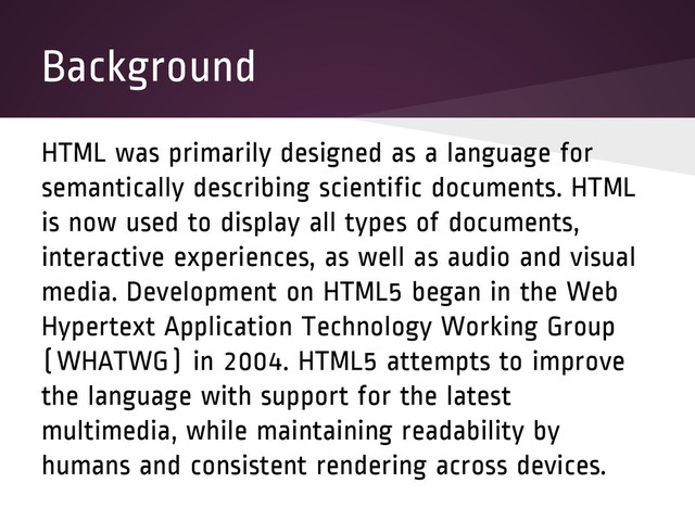 Background
HTML was primarily designed as a language for
semantically describing scientific documents. HTML
is now used to display all types of documents,
interactive experiences, as well as audio and visual
media. Development on HTML5 began in the Web
Hypertext Application Technology Working Group
(WHATWG) in 2004. HTML5 attempts to improve
the language with support for the latest
multimedia, while maintaining readability by
humans and consistent rendering across devices.
