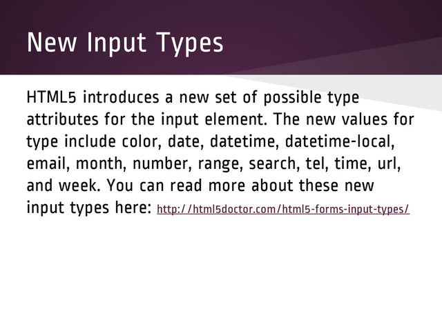 New Input Types
HTML5 introduces a new set of possible type
attributes for the input element. The new values for
type include color, date, datetime, datetime-local,
email, month, number, range, search, tel, time, url,
and week. You can read more about these new
input types here: http://html5doctor.com/html5-forms-input-types/
