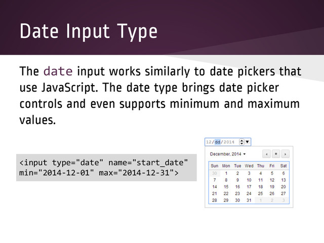 Date Input Type
The date input works similarly to date pickers that
use JavaScript. The date type brings date picker
controls and even supports minimum and maximum
values.


