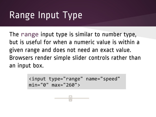Range Input Type
The range input type is similar to number type,
but is useful for when a numeric value is within a
given range and does not need an exact value.
Browsers render simple slider controls rather than
an input box.

