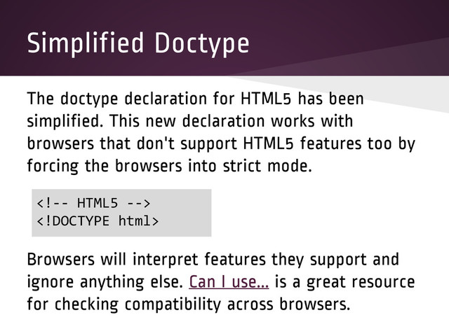 Simplified Doctype
The doctype declaration for HTML5 has been
simplified. This new declaration works with
browsers that don't support HTML5 features too by
forcing the browsers into strict mode.
Browsers will interpret features they support and
ignore anything else. Can I use... is a great resource
for checking compatibility across browsers.


