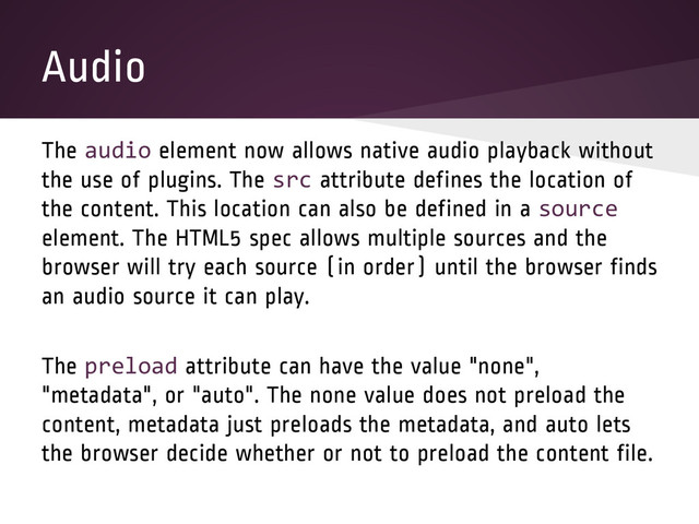 Audio
The audio element now allows native audio playback without
the use of plugins. The src attribute defines the location of
the content. This location can also be defined in a source
element. The HTML5 spec allows multiple sources and the
browser will try each source (in order) until the browser finds
an audio source it can play.
The preload attribute can have the value "none",
"metadata", or "auto". The none value does not preload the
content, metadata just preloads the metadata, and auto lets
the browser decide whether or not to preload the content file.
