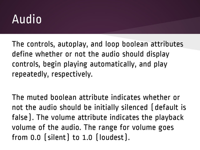 Audio
The controls, autoplay, and loop boolean attributes
define whether or not the audio should display
controls, begin playing automatically, and play
repeatedly, respectively.
The muted boolean attribute indicates whether or
not the audio should be initially silenced (default is
false). The volume attribute indicates the playback
volume of the audio. The range for volume goes
from 0.0 (silent) to 1.0 (loudest).
