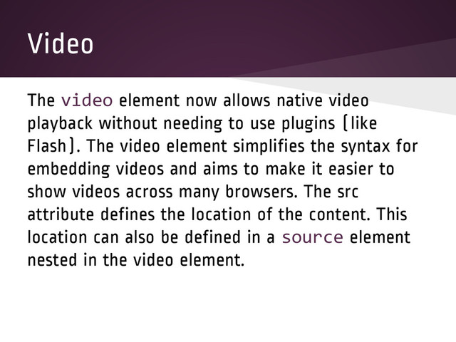 Video
The video element now allows native video
playback without needing to use plugins (like
Flash). The video element simplifies the syntax for
embedding videos and aims to make it easier to
show videos across many browsers. The src
attribute defines the location of the content. This
location can also be defined in a source element
nested in the video element.
