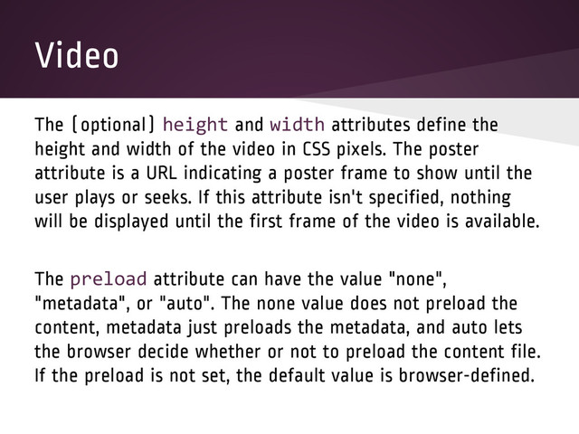 Video
The (optional) height and width attributes define the
height and width of the video in CSS pixels. The poster
attribute is a URL indicating a poster frame to show until the
user plays or seeks. If this attribute isn't specified, nothing
will be displayed until the first frame of the video is available.
The preload attribute can have the value "none",
"metadata", or "auto". The none value does not preload the
content, metadata just preloads the metadata, and auto lets
the browser decide whether or not to preload the content file.
If the preload is not set, the default value is browser-defined.
