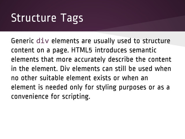 Structure Tags
Generic div elements are usually used to structure
content on a page. HTML5 introduces semantic
elements that more accurately describe the content
in the element. Div elements can still be used when
no other suitable element exists or when an
element is needed only for styling purposes or as a
convenience for scripting.
