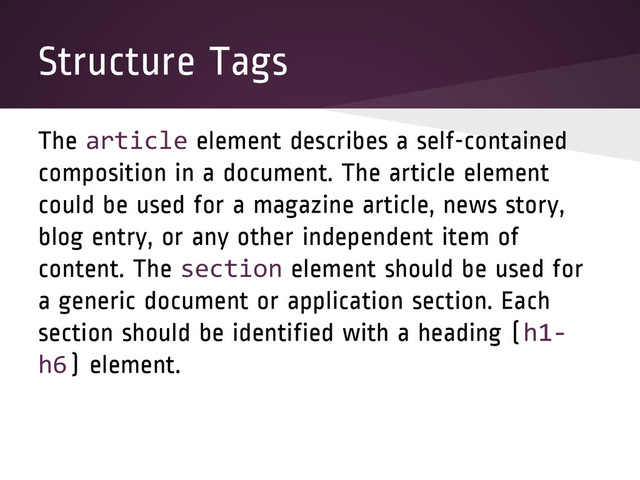 Structure Tags
The article element describes a self-contained
composition in a document. The article element
could be used for a magazine article, news story,
blog entry, or any other independent item of
content. The section element should be used for
a generic document or application section. Each
section should be identified with a heading (h1-
h6) element.
