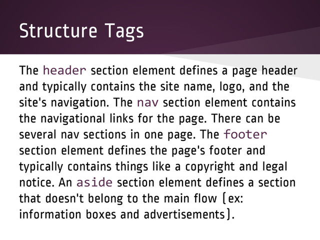 Structure Tags
The header section element defines a page header
and typically contains the site name, logo, and the
site's navigation. The nav section element contains
the navigational links for the page. There can be
several nav sections in one page. The footer
section element defines the page's footer and
typically contains things like a copyright and legal
notice. An aside section element defines a section
that doesn't belong to the main flow (ex:
information boxes and advertisements).
