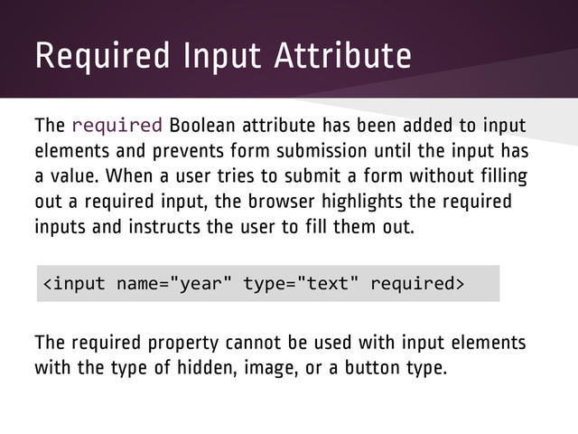 Required Input Attribute
The required Boolean attribute has been added to input
elements and prevents form submission until the input has
a value. When a user tries to submit a form without filling
out a required input, the browser highlights the required
inputs and instructs the user to fill them out.
The required property cannot be used with input elements
with the type of hidden, image, or a button type.


