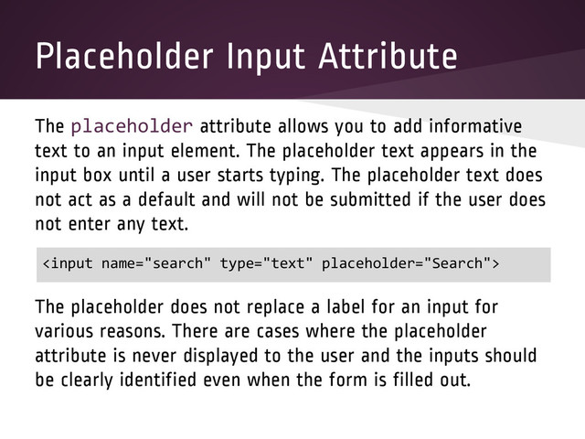 Placeholder Input Attribute
The placeholder attribute allows you to add informative
text to an input element. The placeholder text appears in the
input box until a user starts typing. The placeholder text does
not act as a default and will not be submitted if the user does
not enter any text.
The placeholder does not replace a label for an input for
various reasons. There are cases where the placeholder
attribute is never displayed to the user and the inputs should
be clearly identified even when the form is filled out.


