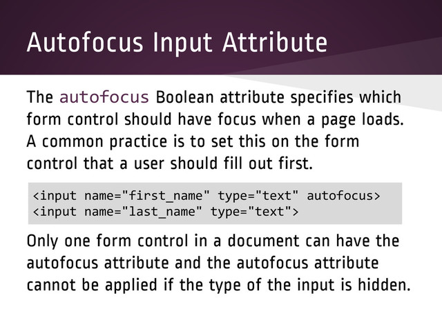 Autofocus Input Attribute
The autofocus Boolean attribute specifies which
form control should have focus when a page loads.
A common practice is to set this on the form
control that a user should fill out first.
Only one form control in a document can have the
autofocus attribute and the autofocus attribute
cannot be applied if the type of the input is hidden.


