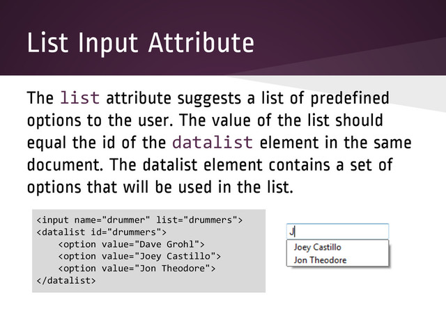 List Input Attribute
The list attribute suggests a list of predefined
options to the user. The value of the list should
equal the id of the datalist element in the same
document. The datalist element contains a set of
options that will be used in the list.






