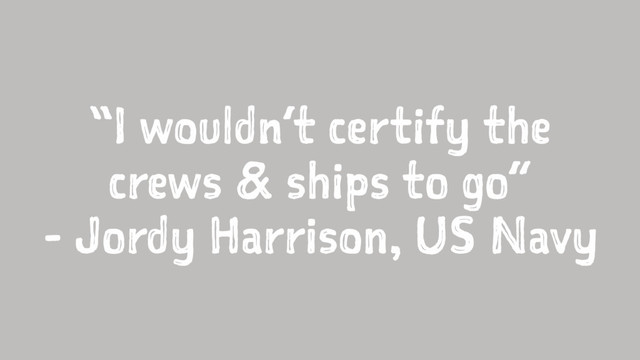 “I wouldn’t certify the
crews & ships to go”
- Jordy Harrison, US Navy
