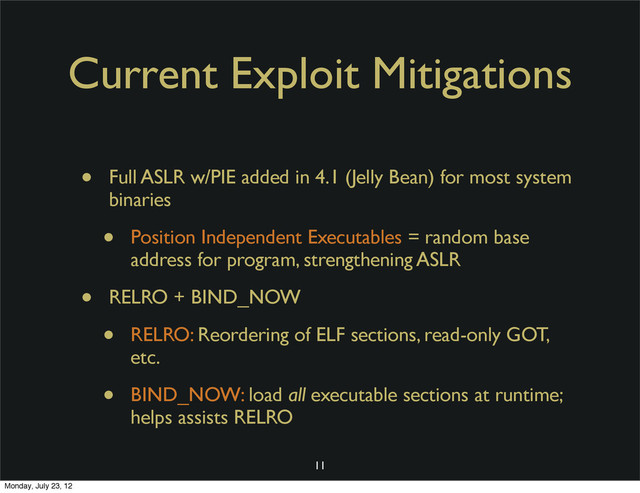 Current Exploit Mitigations
• Full ASLR w/PIE added in 4.1 (Jelly Bean) for most system
binaries
• Position Independent Executables = random base
address for program, strengthening ASLR
• RELRO + BIND_NOW
• RELRO: Reordering of ELF sections, read-only GOT,
etc.
• BIND_NOW: load all executable sections at runtime;
helps assists RELRO
11
Monday, July 23, 12
