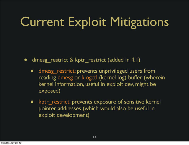 Current Exploit Mitigations
• dmesg_restrict & kptr_restrict (added in 4.1)
• dmesg_restrict: prevents unprivileged users from
reading dmesg or klogctl (kernel log) buffer (wherein
kernel information, useful in exploit dev, might be
exposed)
• kptr_restrict: prevents exposure of sensitive kernel
pointer addresses (which would also be useful in
exploit development)
13
Monday, July 23, 12
