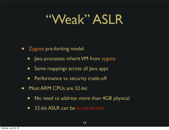 “Weak” ASLR
• Zygote pre-forking model
• Java processes inherit VM from zygote
• Same mappings across all Java apps
• Performance vs. security trade-off
• Most ARM CPUs are 32-bit
• No need to address more than 4GB physical
• 32-bit ASLR can be brute-forced
14
Monday, July 23, 12
