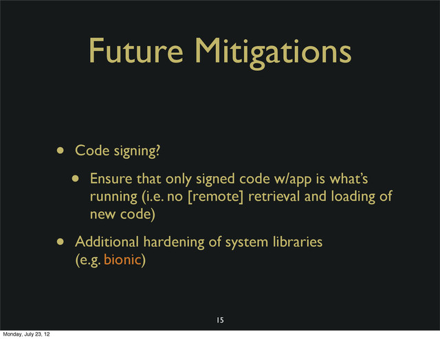 Future Mitigations
• Code signing?
• Ensure that only signed code w/app is what’s
running (i.e. no [remote] retrieval and loading of
new code)
• Additional hardening of system libraries
(e.g. bionic)
15
Monday, July 23, 12
