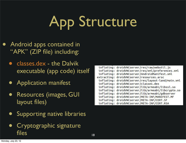 18
• Android apps contained in
“APK” (ZIP ﬁle) including:
• classes.dex - the Dalvik
executable (app code) itself
• Application manifest
• Resources (images, GUI
layout ﬁles)
• Supporting native libraries
• Cryptographic signature
ﬁles
App Structure
Monday, July 23, 12
