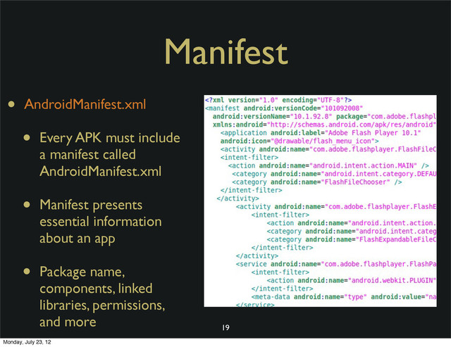 Manifest
• AndroidManifest.xml
• Every APK must include
a manifest called
AndroidManifest.xml
• Manifest presents
essential information
about an app
• Package name,
components, linked
libraries, permissions,
and more
19
Monday, July 23, 12

