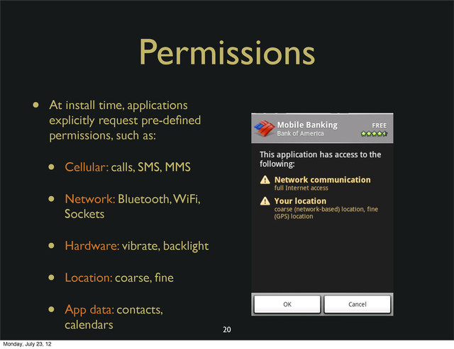 Permissions
• At install time, applications
explicitly request pre-deﬁned
permissions, such as:
• Cellular: calls, SMS, MMS
• Network: Bluetooth, WiFi,
Sockets
• Hardware: vibrate, backlight
• Location: coarse, ﬁne
• App data: contacts,
calendars
20
Monday, July 23, 12

