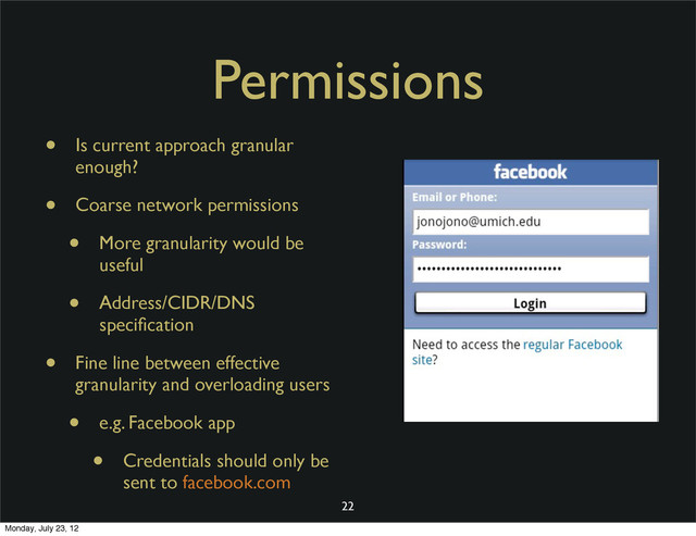 Permissions
• Is current approach granular
enough?
• Coarse network permissions
• More granularity would be
useful
• Address/CIDR/DNS
speciﬁcation
• Fine line between effective
granularity and overloading users
• e.g. Facebook app
• Credentials should only be
sent to facebook.com
22
Monday, July 23, 12
