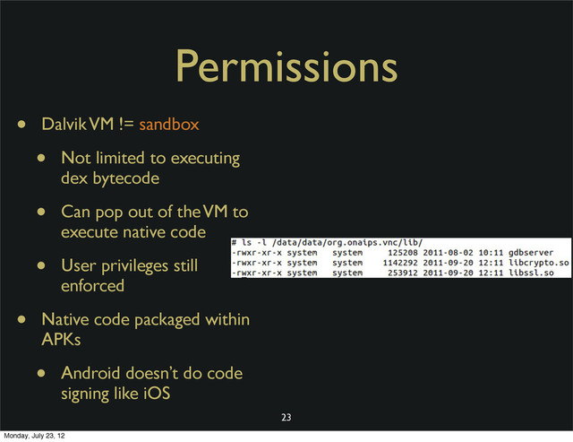 Permissions
• Dalvik VM != sandbox
• Not limited to executing
dex bytecode
• Can pop out of the VM to
execute native code
• User privileges still
enforced
• Native code packaged within
APKs
• Android doesn’t do code
signing like iOS
23
Monday, July 23, 12
