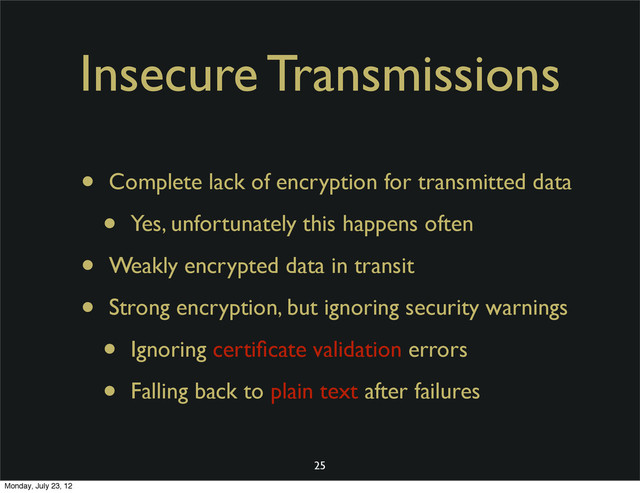 Insecure Transmissions
• Complete lack of encryption for transmitted data
• Yes, unfortunately this happens often
• Weakly encrypted data in transit
• Strong encryption, but ignoring security warnings
• Ignoring certiﬁcate validation errors
• Falling back to plain text after failures
25
Monday, July 23, 12

