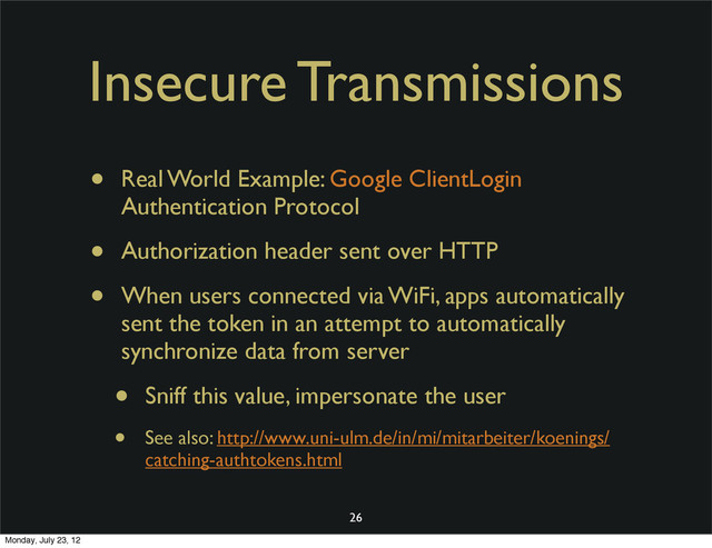 Insecure Transmissions
• Real World Example: Google ClientLogin
Authentication Protocol
• Authorization header sent over HTTP
• When users connected via WiFi, apps automatically
sent the token in an attempt to automatically
synchronize data from server
• Sniff this value, impersonate the user
• See also: http://www.uni-ulm.de/in/mi/mitarbeiter/koenings/
catching-authtokens.html
26
Monday, July 23, 12
