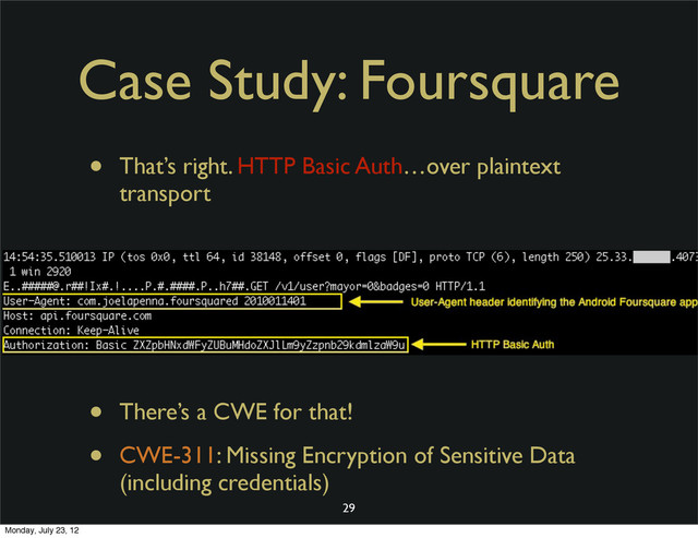 Case Study: Foursquare
• That’s right. HTTP Basic Auth…over plaintext
transport
• There’s a CWE for that!
• CWE-311: Missing Encryption of Sensitive Data
(including credentials)
29
Monday, July 23, 12
