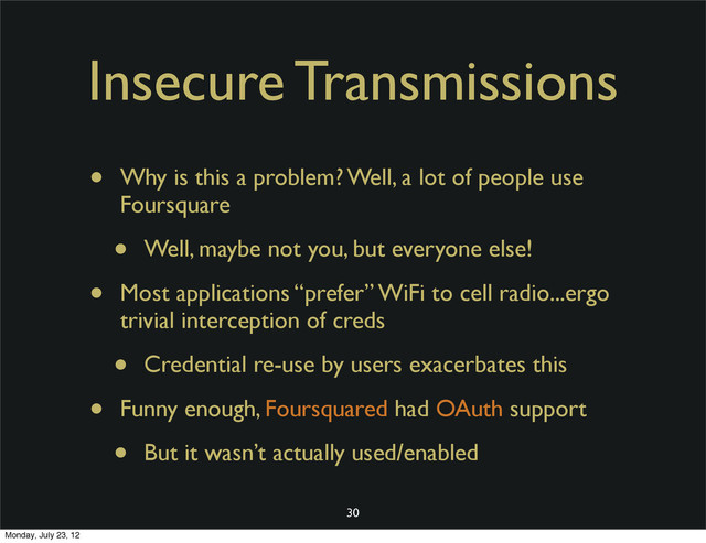 Insecure Transmissions
• Why is this a problem? Well, a lot of people use
Foursquare
• Well, maybe not you, but everyone else!
• Most applications “prefer” WiFi to cell radio...ergo
trivial interception of creds
• Credential re-use by users exacerbates this
• Funny enough, Foursquared had OAuth support
• But it wasn’t actually used/enabled
30
Monday, July 23, 12
