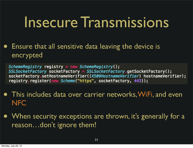 Insecure Transmissions
• Ensure that all sensitive data leaving the device is
encrypted
• This includes data over carrier networks, WiFi, and even
NFC
• When security exceptions are thrown, it’s generally for a
reason…don’t ignore them!
31
Monday, July 23, 12
