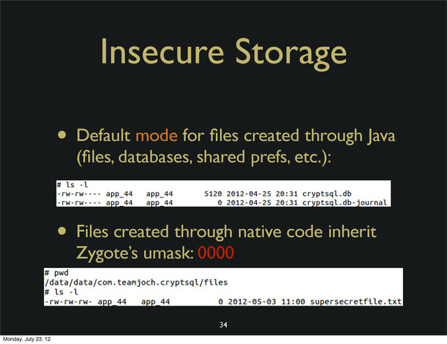 Insecure Storage
• Default mode for ﬁles created through Java
(ﬁles, databases, shared prefs, etc.):
• Files created through native code inherit
Zygote’s umask: 0000
34
Monday, July 23, 12
