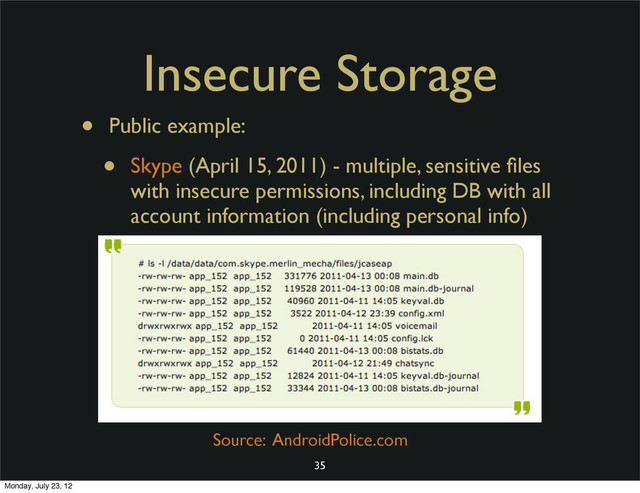 Insecure Storage
• Public example:
• Skype (April 15, 2011) - multiple, sensitive ﬁles
with insecure permissions, including DB with all
account information (including personal info)
35
Source: AndroidPolice.com
Monday, July 23, 12
