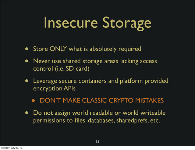 Insecure Storage
• Store ONLY what is absolutely required
• Never use shared storage areas lacking access
control (i.e. SD card)
• Leverage secure containers and platform provided
encryption APIs
• DON’T MAKE CLASSIC CRYPTO MISTAKES
• Do not assign world readable or world writeable
permissions to ﬁles, databases, sharedprefs, etc.
36
Monday, July 23, 12
