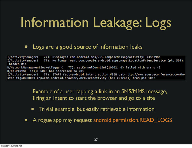 Information Leakage: Logs
• Logs are a good source of information leaks
Example of a user tapping a link in an SMS/MMS message,
ﬁring an Intent to start the browser and go to a site
• Trivial example, but easily retrievable information
• A rogue app may request android.permission.READ_LOGS
37
Monday, July 23, 12
