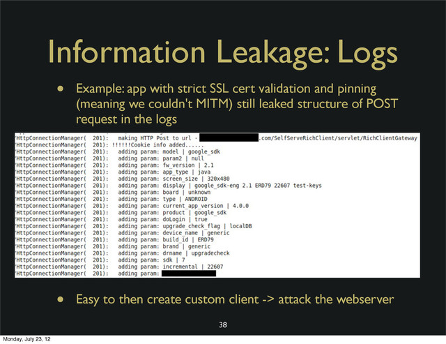 Information Leakage: Logs
• Example: app with strict SSL cert validation and pinning
(meaning we couldn't MITM) still leaked structure of POST
request in the logs
• Easy to then create custom client -> attack the webserver
38
Monday, July 23, 12
