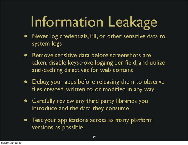 Information Leakage
• Never log credentials, PII, or other sensitive data to
system logs
• Remove sensitive data before screenshots are
taken, disable keystroke logging per ﬁeld, and utilize
anti-caching directives for web content
• Debug your apps before releasing them to observe
ﬁles created, written to, or modiﬁed in any way
• Carefully review any third party libraries you
introduce and the data they consume
• Test your applications across as many platform
versions as possible
39
Monday, July 23, 12
