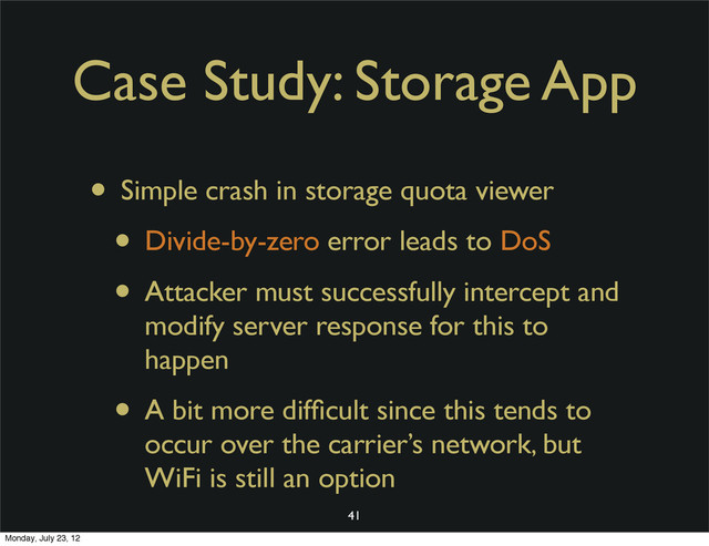 Case Study: Storage App
• Simple crash in storage quota viewer
• Divide-by-zero error leads to DoS
• Attacker must successfully intercept and
modify server response for this to
happen
• A bit more difﬁcult since this tends to
occur over the carrier’s network, but
WiFi is still an option
41
Monday, July 23, 12
