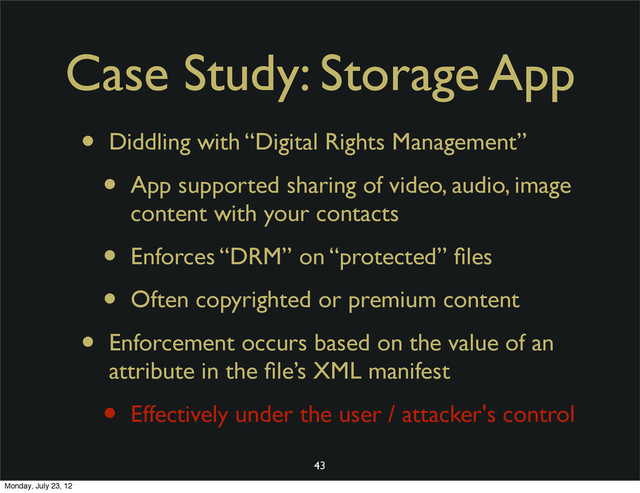 Case Study: Storage App
• Diddling with “Digital Rights Management”
• App supported sharing of video, audio, image
content with your contacts
• Enforces “DRM” on “protected” ﬁles
• Often copyrighted or premium content
• Enforcement occurs based on the value of an
attribute in the ﬁle’s XML manifest
• Effectively under the user / attacker's control
43
Monday, July 23, 12
