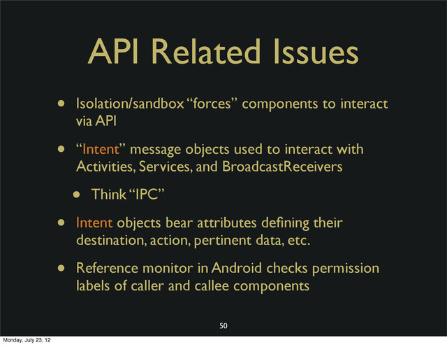 API Related Issues
• Isolation/sandbox “forces” components to interact
via API
• “Intent” message objects used to interact with
Activities, Services, and BroadcastReceivers
• Think “IPC”
• Intent objects bear attributes deﬁning their
destination, action, pertinent data, etc.
• Reference monitor in Android checks permission
labels of caller and callee components
50
Monday, July 23, 12
