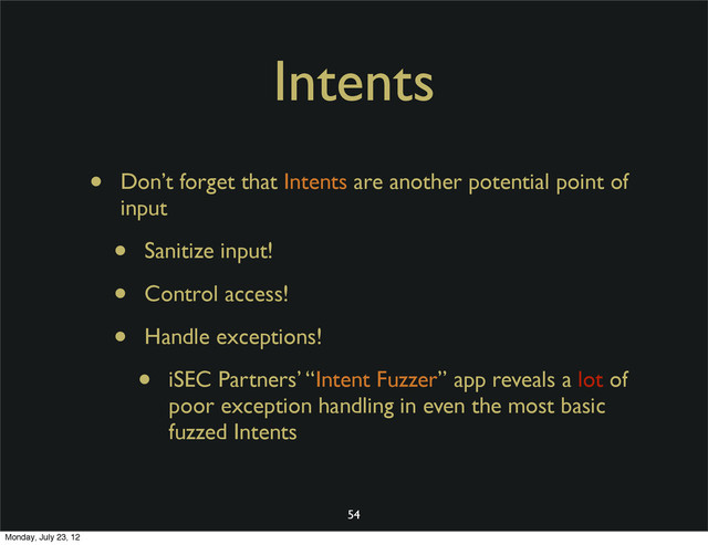 Intents
• Don’t forget that Intents are another potential point of
input
• Sanitize input!
• Control access!
• Handle exceptions!
• iSEC Partners’ “Intent Fuzzer” app reveals a lot of
poor exception handling in even the most basic
fuzzed Intents
54
Monday, July 23, 12

