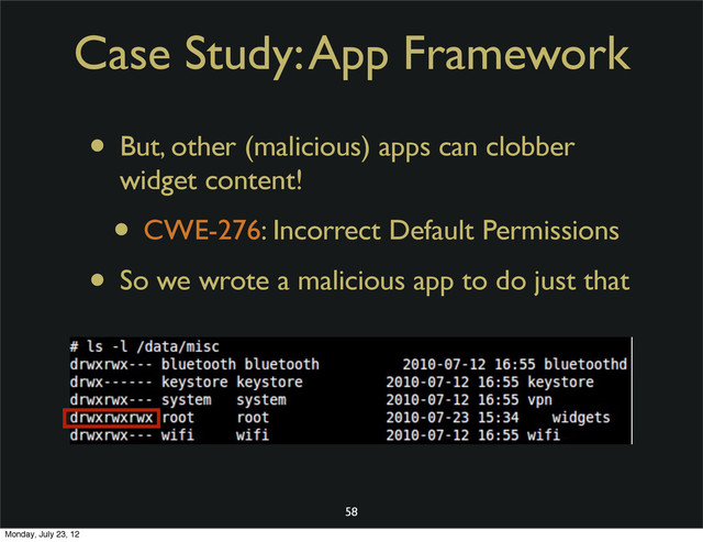 Case Study: App Framework
• But, other (malicious) apps can clobber
widget content!
• CWE-276: Incorrect Default Permissions
• So we wrote a malicious app to do just that
58
Monday, July 23, 12

