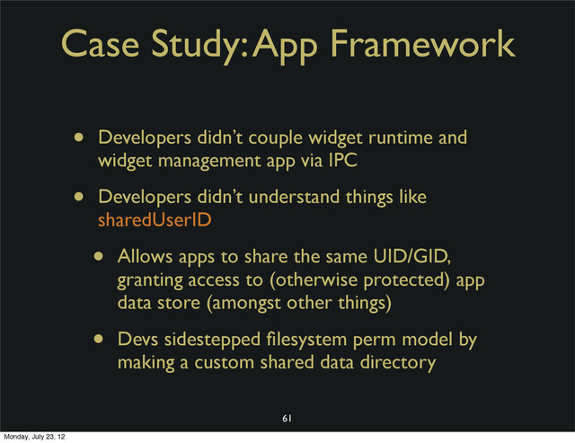 Case Study: App Framework
• Developers didn’t couple widget runtime and
widget management app via IPC
• Developers didn’t understand things like
sharedUserID
• Allows apps to share the same UID/GID,
granting access to (otherwise protected) app
data store (amongst other things)
• Devs sidestepped ﬁlesystem perm model by
making a custom shared data directory
61
Monday, July 23, 12
