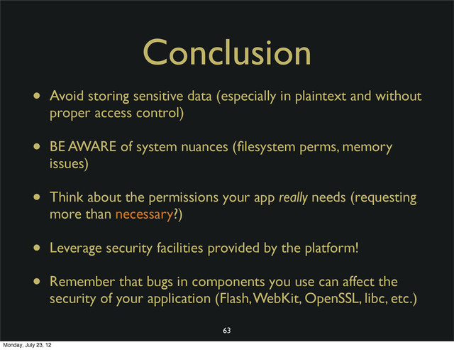 Conclusion
• Avoid storing sensitive data (especially in plaintext and without
proper access control)
• BE AWARE of system nuances (ﬁlesystem perms, memory
issues)
• Think about the permissions your app really needs (requesting
more than necessary?)
• Leverage security facilities provided by the platform!
• Remember that bugs in components you use can affect the
security of your application (Flash, WebKit, OpenSSL, libc, etc.)
63
Monday, July 23, 12

