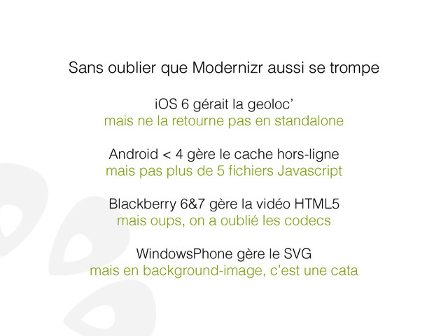 Sans oublier que Modernizr aussi se trompe
!
iOS 6 gérait la geoloc’
mais ne la retourne pas en standalone
!
Android < 4 gère le cache hors-ligne
mais pas plus de 5 ﬁchiers Javascript
!
Blackberry 6&7 gère la vidéo HTML5
mais oups, on a oublié les codecs
!
WindowsPhone gère le SVG
mais en background-image, c’est une cata
