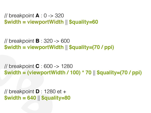 // breakpoint A : 0 -> 320
$width = viewportWidth || $quality=60!
!
!
// breakpoint B : 320 -> 600
$width = viewportWidth || $quality=(70 / ppi)!
!
!
// breakpoint C : 600 -> 1280
$width = (viewportWidth / 100) * 70 || $quality=(70 / ppi)!
!
!
// breakpoint D : 1280 et +
$width = 640 || $quality=80
