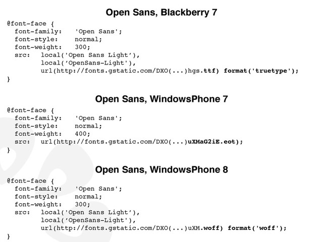 Open Sans, Blackberry 7
@font-face {!
font-family:!
! 'Open Sans';!
font-style:! ! normal;!
font-weight:!
! 300;!
src:! local('Open Sans Light’),!
! ! ! local(‘OpenSans-Light'),!
! ! ! url(http://fonts.gstatic.com/DXO(...)hgs.ttf) format('truetype');!
}
Open Sans, WindowsPhone 8
@font-face {!
font-family:!
! 'Open Sans';!
font-style:! ! normal;!
font-weight:!
! 300;!
src:! local('Open Sans Light’),!
! ! ! local(‘OpenSans-Light'),!
! ! ! url(http://fonts.gstatic.com/DXO(...)uXM.woff) format('woff');!
}
Open Sans, WindowsPhone 7
@font-face {!
font-family:!
! 'Open Sans';!
font-style:! ! normal;!
font-weight:!
! 400;!
src:! url(http://fonts.gstatic.com/DXO(...)uXMaG2iE.eot);!
}
