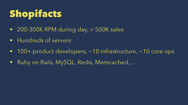 Shopifacts
• 200-300K RPM during day, > 500K sales
• Hundreds of servers
• 100+ product developers, ~10 infrastructure, ~10 core ops
• Ruby on Rails, MySQL, Redis, Memcached, ..
